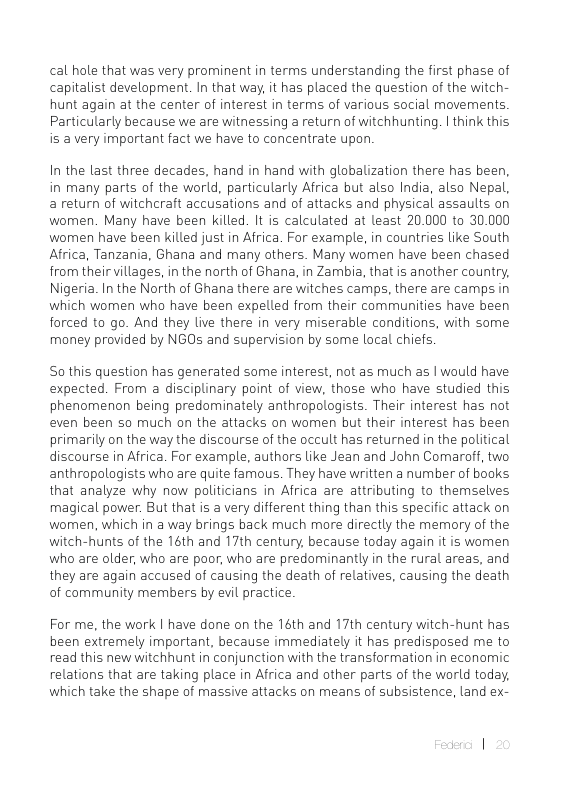 cal hole that was very prominent in terms understanding the first phase of capitalist development. In that way, it has placed the question of the witch- hunt again at the center of interest in terms of various social movements. Particularly because we are witnessing a return of witchhunting. | think this is a very important fact we have to concentrate upon.  In the last three decades, hand in hand with globalization there has been, in many parts of the world, particularly Africa but also India, also Nepal, a return of witchraft accusations and of attacks and physical assaults on women. Many have been killed. It is calculated at least 20.000 to 30.000 women have been killed just in Africa. For example, in countries like South Africa, Tanzania, Ghana and many others. Many women have been chased from their villages, in the north of Ghana, in Zambia, that is another country, Nigeria. In the North of Ghana there are witches camps, there are camps in which women who have been expelled from their communities have been forced to go. And they live there in very miserable conditions, with some money provided by NGOs and supervision by some local chiefs  So this question has generated some interest, not as much as | would have expected. From a disciplinary point of view, those who have studied this phenomenon being predominately anthropologists. Their interest has not even been so much on the attacks on women but their interest has been primarily on the way the discourse of the occult has returned in the political discourse in Africa. For example, authors like Jean and John Comaraff, two anthropalogists who are quite famous. They have written a number of books that analyze why now politicians in Africa are attributing to themselves magical power. But that is a very different thing than this specific attack on women, which in a way brings back much more directly the memory of the witch-hunts of the 16th and 17th century, because today again it is women who are older, who are poor, who are predominantly in the rural areas, and they are again accused of causing the death of relatives, causing the death of community members by evil practice  For me, the work | have done on the 16th and 17th century witch-hunt has been extremely important, because immediately it has predisposed me to read this new witchhunt in conjunction with the transformation in economic relations that are taking place in Africa and other parts of the world today. which take the shape of massive attacks on means of subsistence, land ex- 